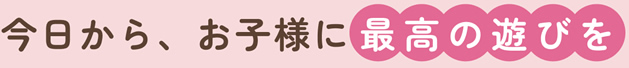 今日から、お子様に最高の遊びを