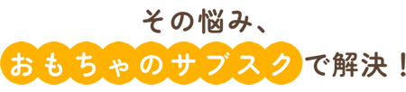 その悩みおもちゃのサブスクで解決